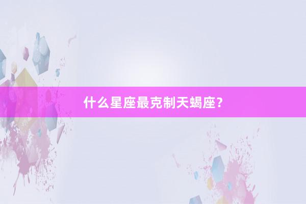 什么星座最克制天蝎座？